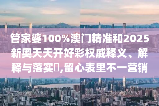 管家婆100%澳门精准和2025新奥天天开好彩权威释义、解释与落实​,留心表里不一营销