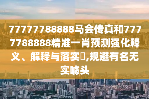 77777788888马会传真和7777788888精准一肖预测强化释义、解释与落实​,规避有名无实噱头