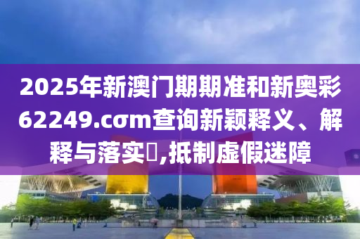 2025年新澳门期期准和新奥彩62249.cσm查询新颖释义、解释与落实​,抵制虚假迷障