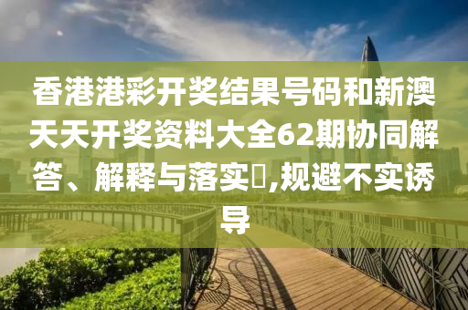 香港港彩开奖结果号码和新澳天天开奖资料大全62期协同解答、解释与落实​,规避不实诱导
