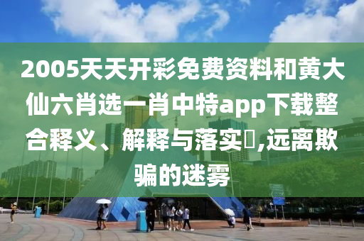 2005天天开彩免费资料和黄大仙六肖选一肖中特app下载整合释义、解释与落实​,远离欺骗的迷雾