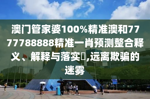 澳门管家婆100%精准澳和7777788888精准一肖预测整合释义、解释与落实​,远离欺骗的迷雾