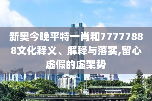 新奥今晚平特一肖和77777888文化释义、解释与落实,留心虚假的虚架势
