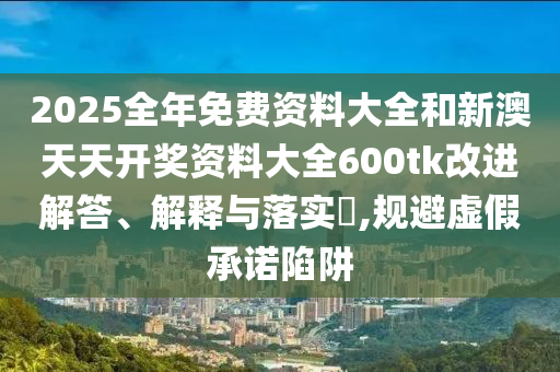 2025全年免费资料大全和新澳天天开奖资料大全600tk改进解答、解释与落实​,规避虚假承诺陷阱
