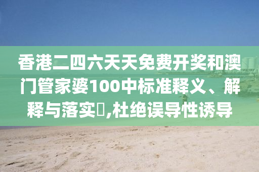 香港二四六天天免费开奖和澳门管家婆100中标准释义、解释与落实​,杜绝误导性诱导