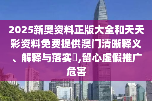 2025新奥资料正版大全和天天彩资料免费提供澳门清晰释义、解释与落实​,留心虚假推广危害