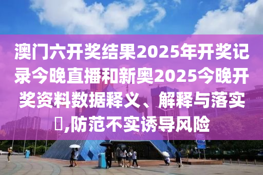 澳门六开奖结果2025年开奖记录今晚直播和新奥2025今晚开奖资料数据释义、解释与落实​,防范不实诱导风险