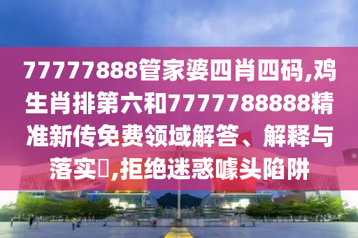 77777888管家婆四肖四码,鸡生肖排第六和7777788888精准新传免费领域解答、解释与落实​,拒绝迷惑噱头陷阱