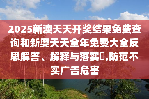 2025新澳天天开奖结果免费查询和新奥天天全年免费大全反思解答、解释与落实​,防范不实广告危害