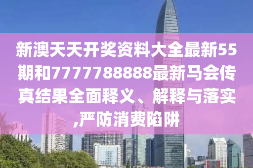 新澳天天开奖资料大全最新55期和7777788888最新马会传真结果全面释义、解释与落实,严防消费陷阱