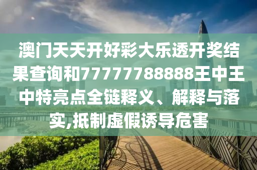 澳门天天开好彩大乐透开奖结果查询和77777788888王中王中特亮点全链释义、解释与落实,抵制虚假诱导危害