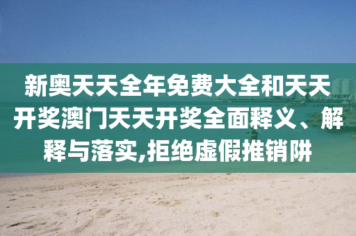 新奥天天全年免费大全和天天开奖澳门天天开奖全面释义、解释与落实,拒绝虚假推销阱