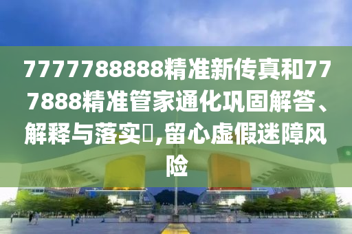 7777788888精准新传真和777888精准管家通化巩固解答、解释与落实​,留心虚假迷障风险