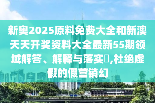 新奥2025原料免费大全和新澳天天开奖资料大全最新55期领域解答、解释与落实​,杜绝虚假的假营销幻