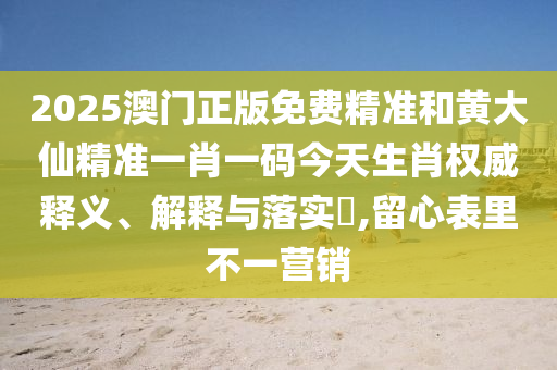 2025澳门正版免费精准和黄大仙精准一肖一码今天生肖权威释义、解释与落实​,留心表里不一营销