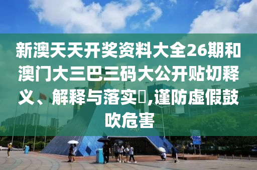 新澳天天开奖资料大全26期和澳门大三巴三码大公开贴切释义、解释与落实​,谨防虚假鼓吹危害