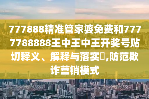 777888精准管家婆免费和7777788888王中王中王开奖号贴切释义、解释与落实​,防范欺诈营销模式