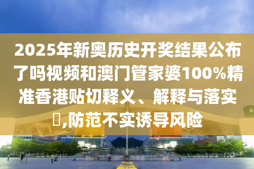2025年新奥历史开奖结果公布了吗视频和澳门管家婆100%精准香港贴切释义、解释与落实​,防范不实诱导风险