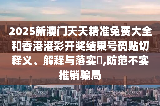 2025新澳门天天精准免费大全和香港港彩开奖结果号码贴切释义、解释与落实​,防范不实推销骗局