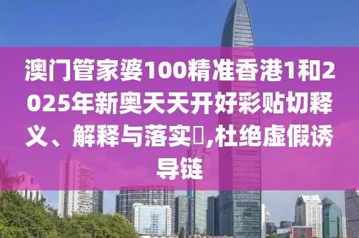 澳门管家婆100精准香港1和2025年新奥天天开好彩贴切释义、解释与落实​,杜绝虚假诱导链