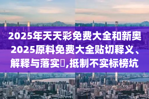 2025年天天彩免费大全和新奥2025原料免费大全贴切释义、解释与落实​,抵制不实标榜坑