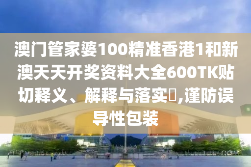 澳门管家婆100精准香港1和新澳天天开奖资料大全600TK贴切释义、解释与落实​,谨防误导性包装
