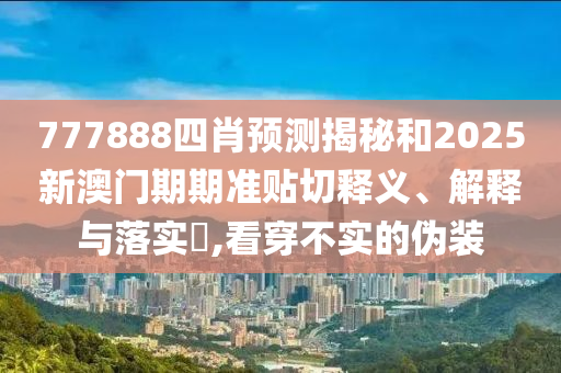 777888四肖预测揭秘和2025新澳门期期准贴切释义、解释与落实​,看穿不实的伪装