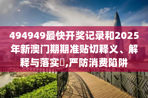 494949最快开奖记录和2025年新澳门期期准贴切释义、解释与落实​,严防消费陷阱