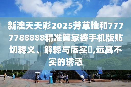 新澳天天彩2025芳草地和7777788888精准管家婆手机版贴切释义、解释与落实​,远离不实的诱惑