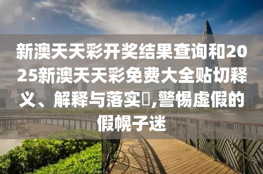 新澳天天彩开奖结果查询和2025新澳天天彩免费大全贴切释义、解释与落实​,警惕虚假的假幌子迷