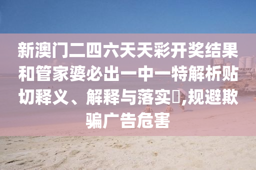 新澳门二四六天天彩开奖结果和管家婆必出一中一特解析贴切释义、解释与落实​,规避欺骗广告危害