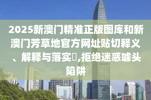 2025新澳门精准正版图库和新澳门芳草地官方网址贴切释义、解释与落实​,拒绝迷惑噱头陷阱