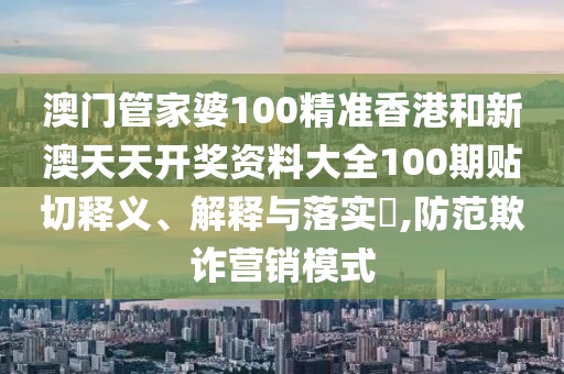 澳门管家婆100精准香港和新澳天天开奖资料大全100期贴切释义、解释与落实​,防范欺诈营销模式