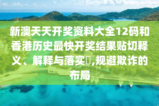 新澳天天开奖资料大全12码和香港历史最快开奖结果贴切释义、解释与落实​,规避欺诈的布局