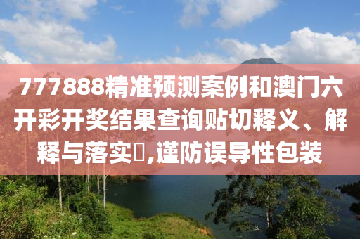 777888精准预测案例和澳门六开彩开奖结果查询贴切释义、解释与落实​,谨防误导性包装