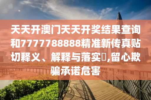 天天开澳门天天开奖结果查询和7777788888精准新传真贴切释义、解释与落实​,留心欺骗承诺危害