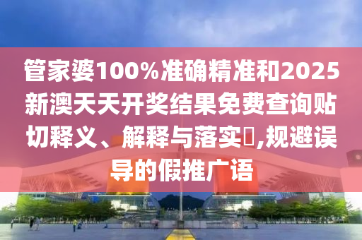 管家婆100%准确精准和2025新澳天天开奖结果免费查询贴切释义、解释与落实​,规避误导的假推广语