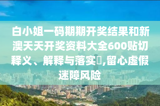 白小姐一码期期开奖结果和新澳天天开奖资料大全600贴切释义、解释与落实​,留心虚假迷障风险