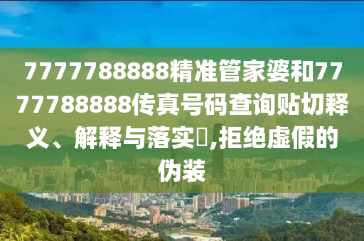 7777788888精准管家婆和7777788888传真号码查询贴切释义、解释与落实​,拒绝虚假的伪装