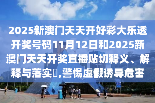 2025新澳门天天开好彩大乐透开奖号码11月12日和2025新澳门天天开奖直播贴切释义、解释与落实​,警惕虚假诱导危害