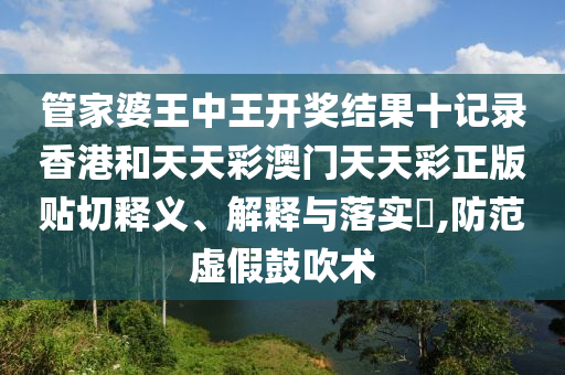 管家婆王中王开奖结果十记录香港和天天彩澳门天天彩正版贴切释义、解释与落实​,防范虚假鼓吹术