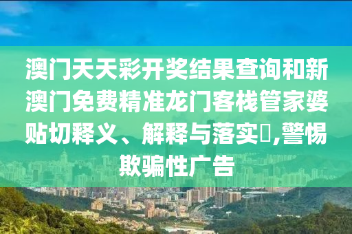 澳门天天彩开奖结果查询和新澳门免费精准龙门客栈管家婆贴切释义、解释与落实​,警惕欺骗性广告