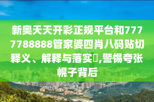 新奥天天开彩正规平台和7777788888管家婆四肖八码贴切释义、解释与落实​,警惕夸张幌子背后