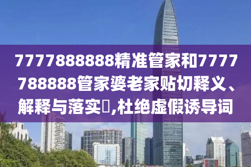 7777888888精准管家和7777788888管家婆老家贴切释义、解释与落实​,杜绝虚假诱导词