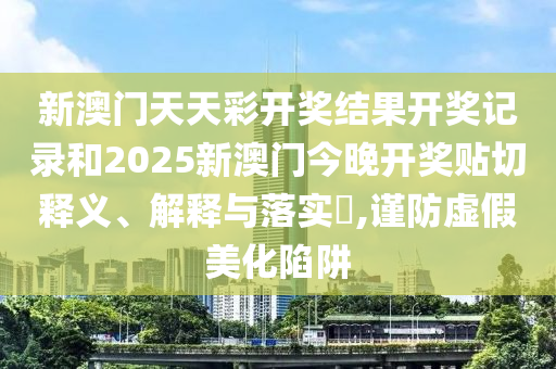 新澳门天天彩开奖结果开奖记录和2025新澳门今晚开奖贴切释义、解释与落实​,谨防虚假美化陷阱