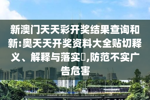 新澳门天天彩开奖结果查询和新:奥天天开奖资料大全贴切释义、解释与落实​,防范不实广告危害