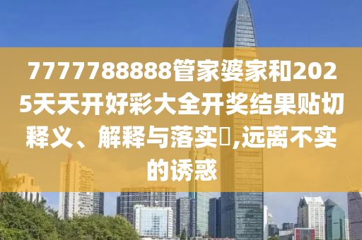 7777788888管家婆家和2025天天开好彩大全开奖结果贴切释义、解释与落实​,远离不实的诱惑