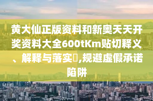 黄大仙正版资料和新奥天天开奖资料大全600tKm贴切释义、解释与落实​,规避虚假承诺陷阱