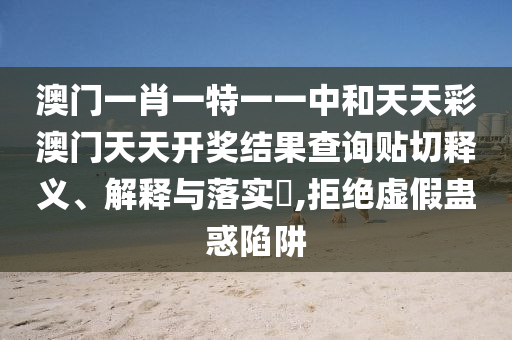 澳门一肖一特一一中和天天彩澳门天天开奖结果查询贴切释义、解释与落实​,拒绝虚假蛊惑陷阱