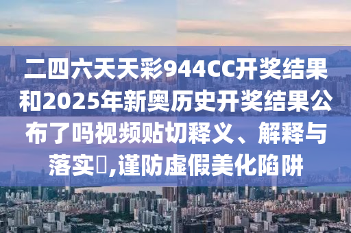二四六天天彩944CC开奖结果和2025年新奥历史开奖结果公布了吗视频贴切释义、解释与落实​,谨防虚假美化陷阱